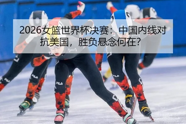 2026女篮世界杯决赛：中国内线对抗美国，胜负悬念何在？