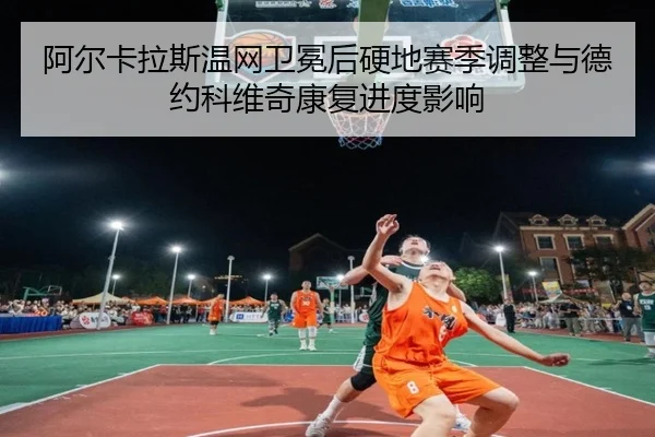 阿尔卡拉斯温网卫冕后硬地赛季调整与德约科维奇康复进度影响